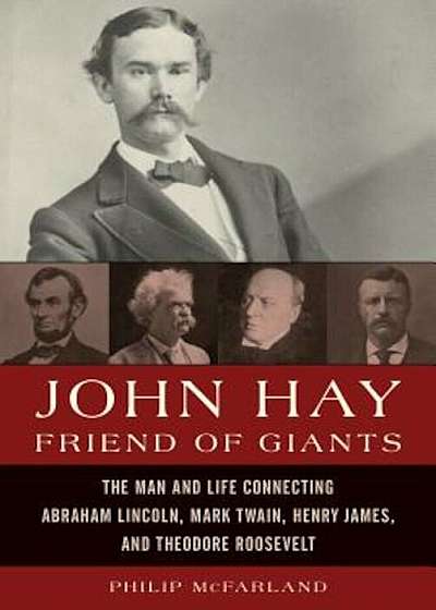 John Hay, Friend of Giants: The Man and Life Connecting Abraham Lincoln, Mark Twain, Henry James, and Theodore Roosevelt, Hardcover