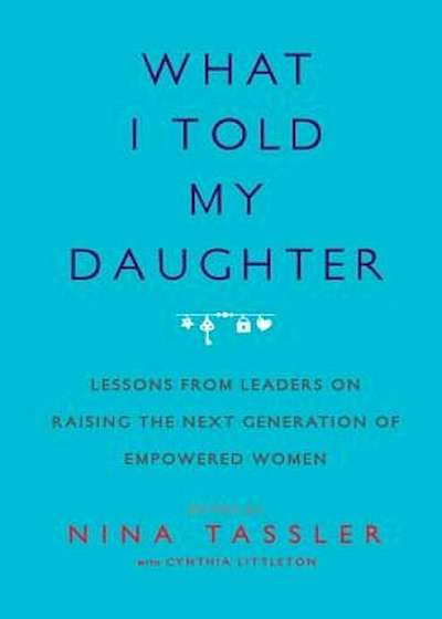 What I Told My Daughter: Lessons from Leaders on Raising the Next Generation of Empowered Women, Paperback
