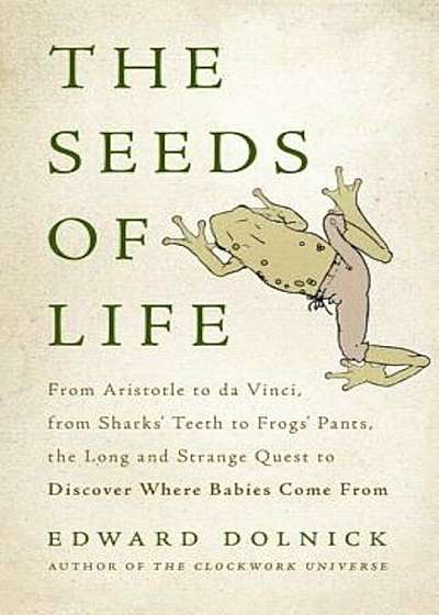 The Seeds of Life: From Aristotle to Da Vinci, from Sharks' Teeth to Frogs' Pants, the Long and Strange Quest to Discover Where Babies Co, Hardcover