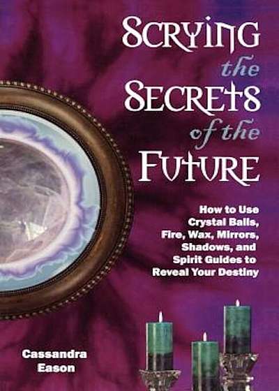Scrying the Secrets of the Future: How to Use Crystal Balls, Water, Fire, Wax, Mirrors, Shadows, and Spirit Guides to Reveal Your Destiny, Paperback
