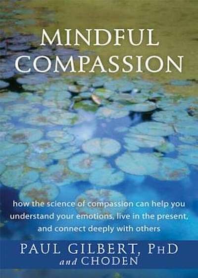 Mindful Compassion: How the Science of Compassion Can Help You Understand Your Emotions, Live in the Present, and Connect Deeply with Othe, Paperback