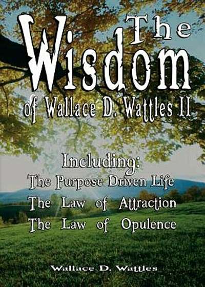 The Wisdom of Wallace D. Wattles II - Including: The Purpose Driven Life, the Law of Attraction & the Law of Opulence, Paperback