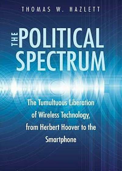 The Political Spectrum: The Tumultuous Liberation of Wireless Technology, from Herbert Hoover to the Smartphone, Hardcover