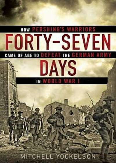 Forty-Seven Days: How Pershing's Warriors Came of Age to Defeat the German Army in World War I, Hardcover