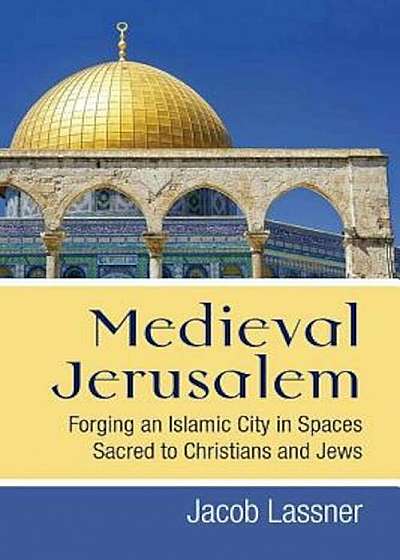 Medieval Jerusalem: Forging an Islamic City in Spaces Sacred to Christians and Jews, Hardcover