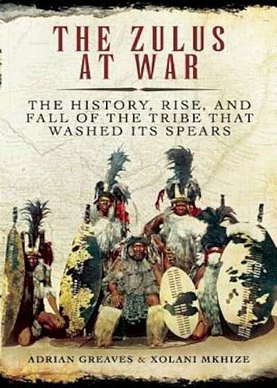 The Zulus at War: The History, Rise, and Fall of the Tribe That Washed Its Spears, Hardcover