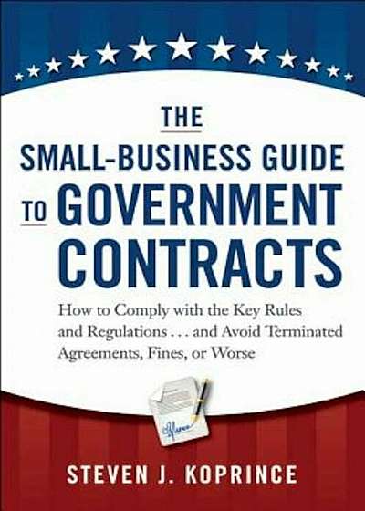 The Small-Business Guide to Government Contracts: How to Comply with the Key Rules and Regulations . . . and Avoid Terminated Agreements, Fines, or Wo, Hardcover