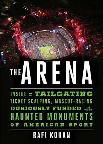 The Arena: Inside the Tailgating, Ticket-Scalping, Mascot-Racing, Dubiously Funded, and Possibly Haunted Monuments of American Sp, Hardcover