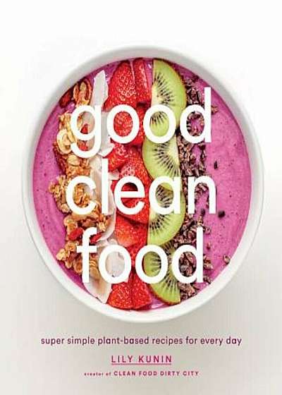 Good Clean Food: Super Simple Plant-Based Recipes for Every Day, Hardcover