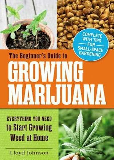 The Beginner's Guide to Growing Marijuana: Everything You Need to Start Growing Weed at Home, Paperback