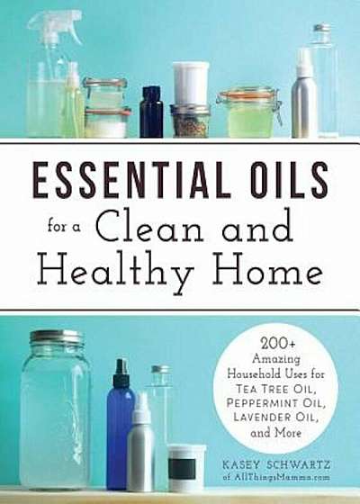 Essential Oils for a Clean and Healthy Home: 200+ Amazing Household Uses for Tea Tree Oil, Peppermint Oil, Lavender Oil, and More, Paperback
