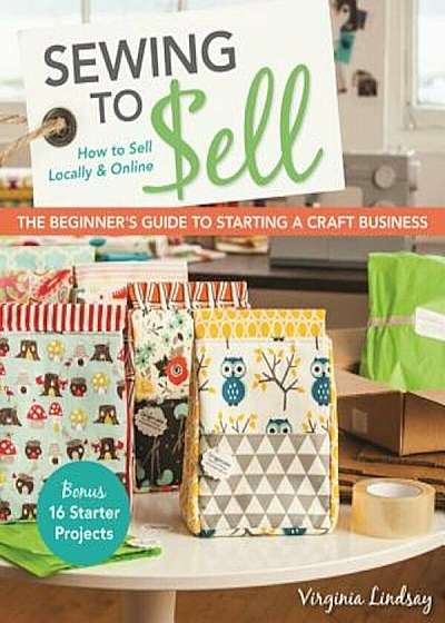 Sewing to Sell - The Beginner's Guide to Starting a Craft Business: Bonus - 16 Starter Projects How to Sell Locally & Online, Paperback