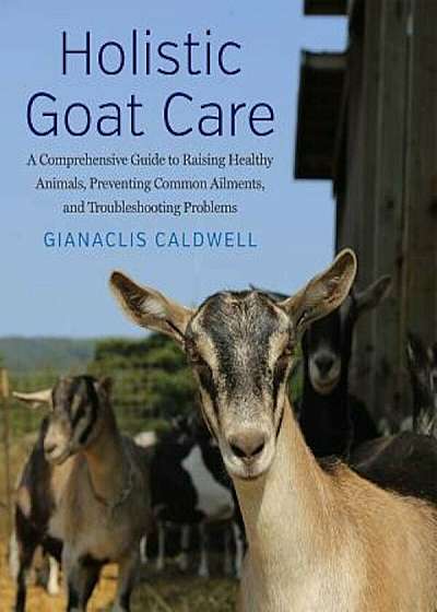 Holistic Goat Care: A Comprehensive Guide to Raising Healthy Animals, Preventing Common Ailments, and Troubleshooting Problems, Hardcover