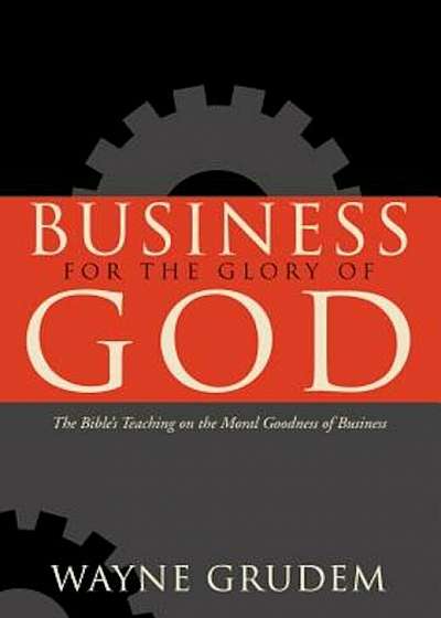 Business for the Glory of God: The Bible's Teaching on the Moral Goodness of Business, Hardcover