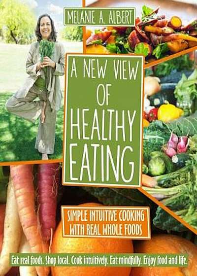 A New View of Healthy Eating: Simple Intuitive Cooking with Real Whole Foods, Paperback