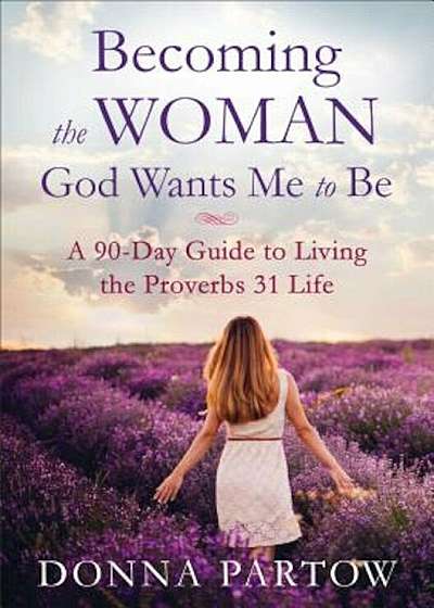 Becoming the Woman God Wants Me to Be: A 90-Day Guide to Living the Proverbs 31 Life, Paperback