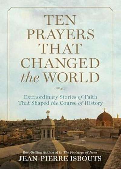 Ten Prayers That Changed the World: Extraordinary Stories of Faith That Shaped the Course of History, Hardcover