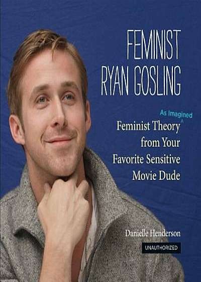 Feminist Ryan Gosling: Feminist Theory (as Imagined) from Your Favorite Sensitive Movie Dude, Hardcover