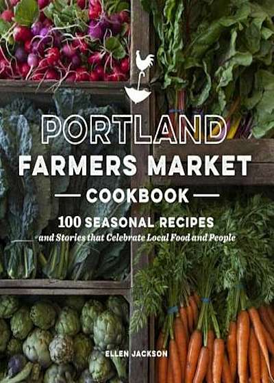 Portland Farmers Market Cookbook: 100 Seasonal Recipes and Stories That Celebrate Local Food and People, Paperback