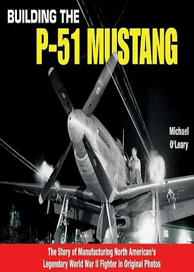 Building the P-51 Mustang: The Story of Manufacturing North American's Legendary WWII Fighter in Original Photos, Paperback