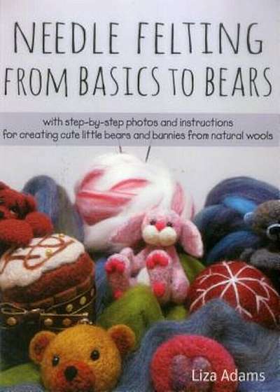 Needle Felting from Basics to Bears: With Step-By-Step Photos and Instructions for Creating Cute Little Bears and Bunnies from Natural Wools, Paperback