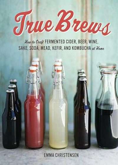 True Brews: How to Craft Fermented Cider, Beer, Wine, Sake, Soda, Mead, Kefir, and Kombucha at Home, Hardcover