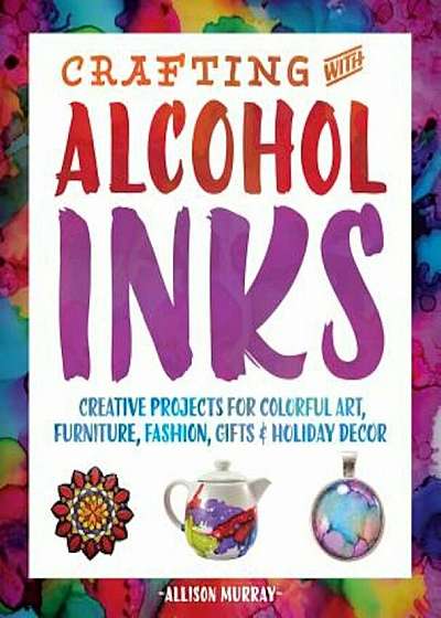 Crafting with Alcohol Inks: Creative Projects for Colorful Art, Furniture, Fashion, Gifts and Holiday Decor, Paperback
