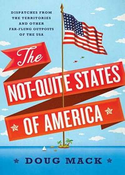 The Not-Quite States of America: Dispatches from the Territories and Other Far-Flung Outposts of the USA, Hardcover
