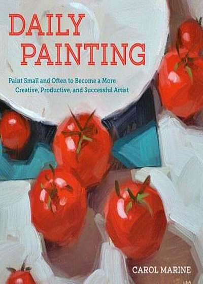 Daily Painting: Paint Small and Often to Become a More Creative, Productive, and Successful Artist, Paperback