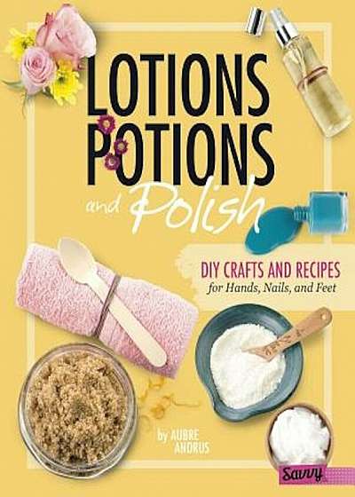 Lotions, Potions, and Polish: DIY Crafts and Recipes for Hands, Nails, and Feet, Hardcover