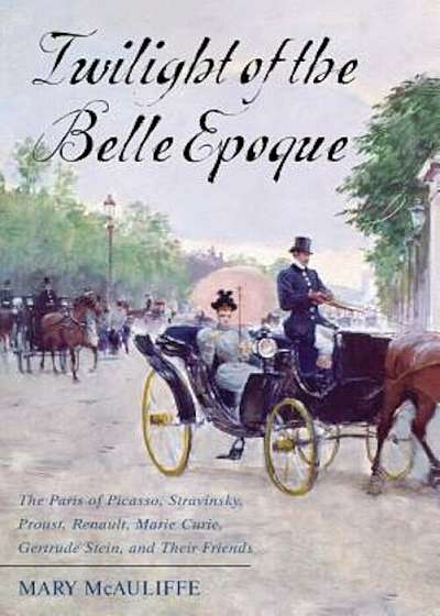 Twilight of the Belle Epoque: The Paris of Picasso, Stravinsky, Proust, Renault, Marie Curie, Gertrude Stein, and Their Friends Through the Great Wa, Paperback