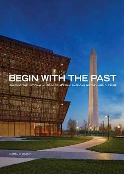 Begin with the Past: Building the National Museum of African American History and Culture, Hardcover
