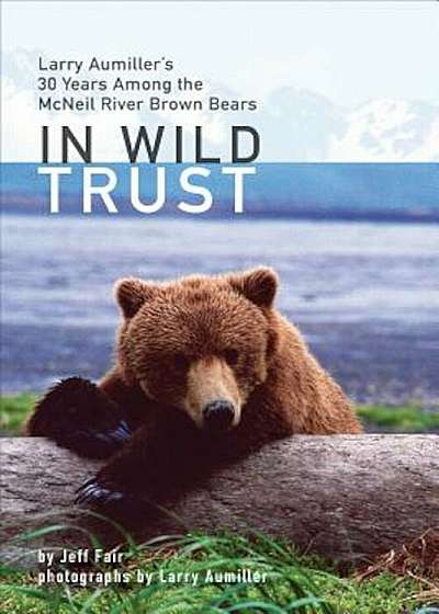 In Wild Trust: Larry Aumiller's Thirty Years Among the McNeil River Brown Bears, Hardcover