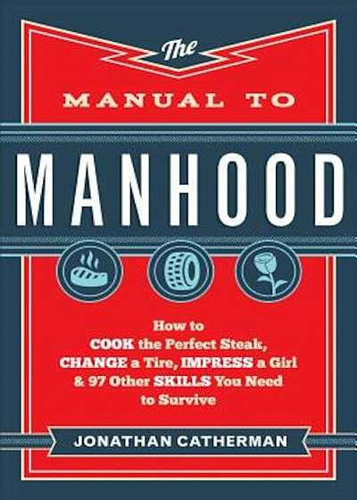 The Manual to Manhood: How to Cook the Perfect Steak, Change a Tire, Impress a Girl & 97 Other Skills You Need to Survive, Paperback