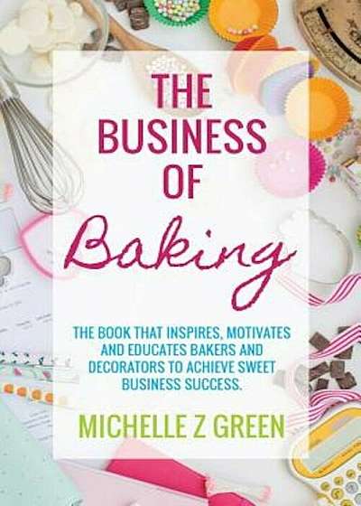 The Business of Baking: The Book That Inspires, Motivates and Educates Bakers and Decorators to Achieve Sweet Business Success., Paperback
