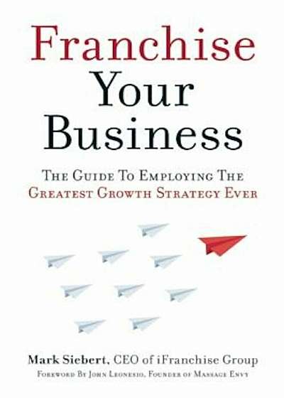 Franchise Your Business: The Guide to Employing the Greatest Growth Strategy Ever, Paperback