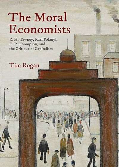 The Moral Economists: R. H. Tawney, Karl Polanyi, E. P. Thompson, and the Critique of Capitalism, Hardcover