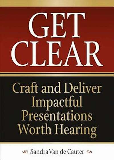 Get Clear: Craft and Deliver Impactful Presentations Worth Hearing, Paperback