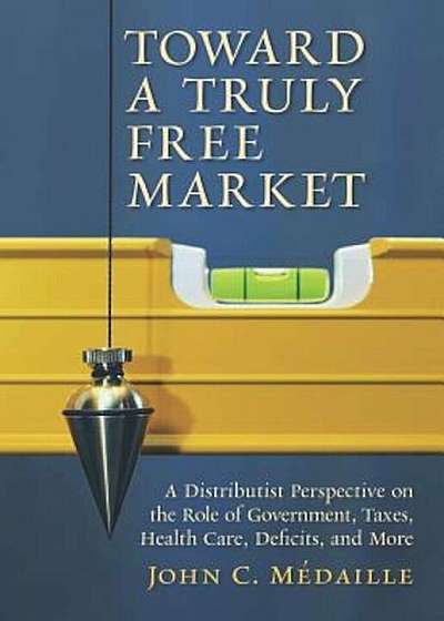 Toward a Truly Free Market: A Distributist Perspective on the Role of Government, Taxes, Health Care, Deficits, and More, Paperback