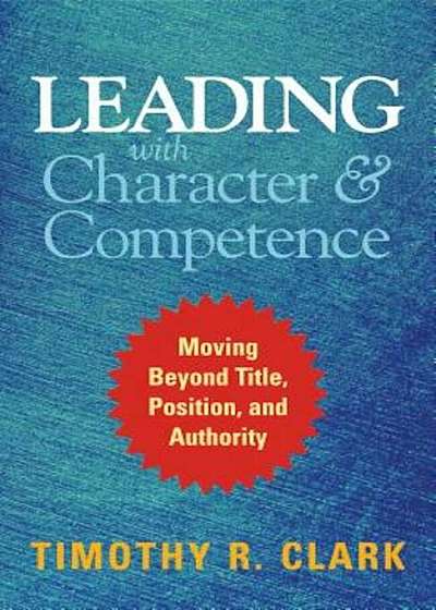 Leading with Character and Competence: Moving Beyond Title, Position, and Authority, Hardcover