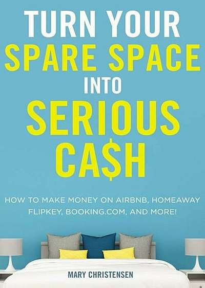 Turn Your Spare Space Into Serious Cash: How to Make Money on Airbnb, Homeaway, Flipkey, Booking.Com, and More!, Paperback