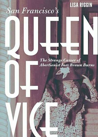 San Francisco's Queen of Vice: The Strange Career of Abortionist Inez Brown Burns, Hardcover