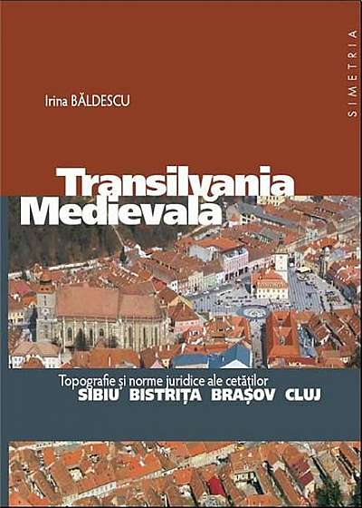Transilvania Medievala. Topografie si norme juridice ale cetatilor Sibiu, Bistrita, Brasov, Cluj
