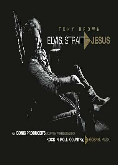 Elvis, Strait, to Jesus: An Iconic Producer's Journey with Legends of Rock 'n' Roll, Country, and Gospel Music, Hardcover