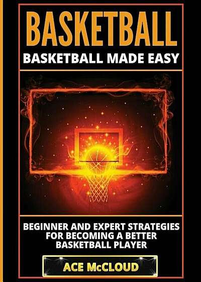 Basketball: Basketball Made Easy: Beginner and Expert Strategies for Becoming a Better Basketball Player, Paperback
