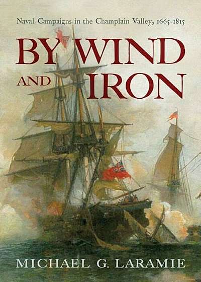 By Wind and Iron: Naval Campaigns in the Champlain Valley, 1665-1815, Hardcover