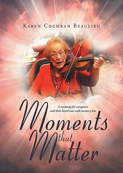 Moments That Matter: A Roadmap for Caregivers and Their Loved Ones with Memory Loss, Paperback
