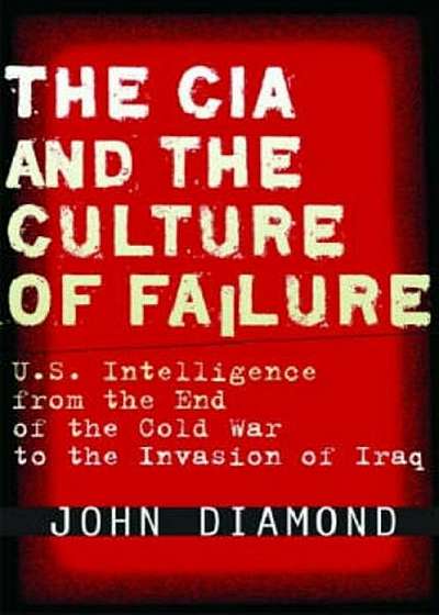 The CIA and the Culture of Failure: U.S. Intelligence from the End of the Cold War to the Invasion of Iraq, Hardcover