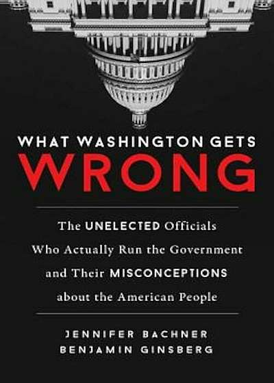 What Washington Gets Wrong: The Unelected Officials Who Actually Run the Government and Their Misconceptions about the American People, Hardcover