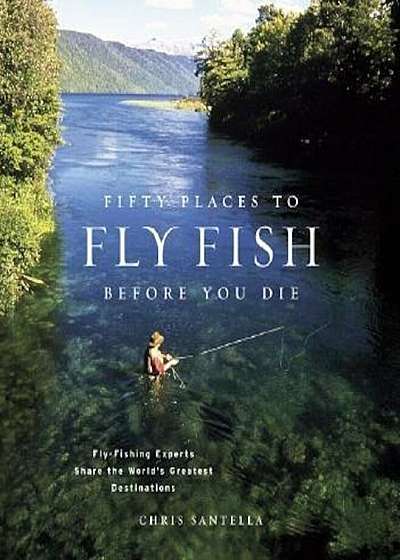Fifty Places to Fly Fish Before You Die: Fly-Fishing Experts Share the Worlds Greatest Destinations, Hardcover